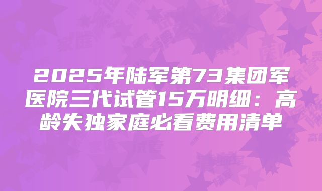 2025年陆军第73集团军医院三代试管15万明细：高龄失独家庭必看费用清单