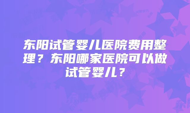 东阳试管婴儿医院费用整理？东阳哪家医院可以做试管婴儿？