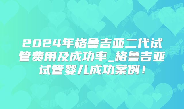 2024年格鲁吉亚二代试管费用及成功率_格鲁吉亚试管婴儿成功案例!