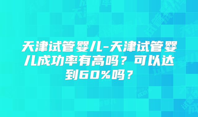 天津试管婴儿-天津试管婴儿成功率有高吗？可以达到60%吗？