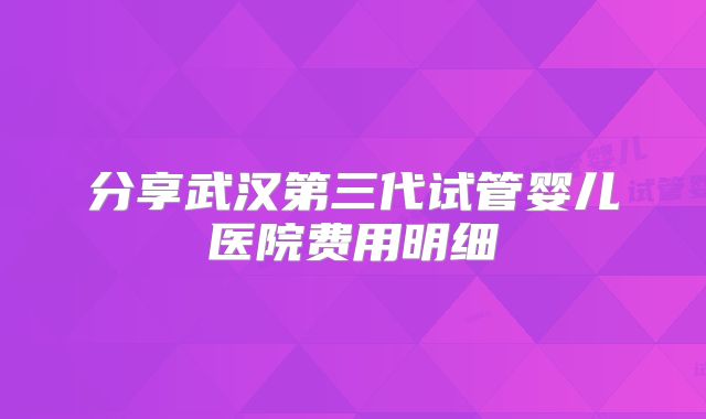 分享武汉第三代试管婴儿医院费用明细