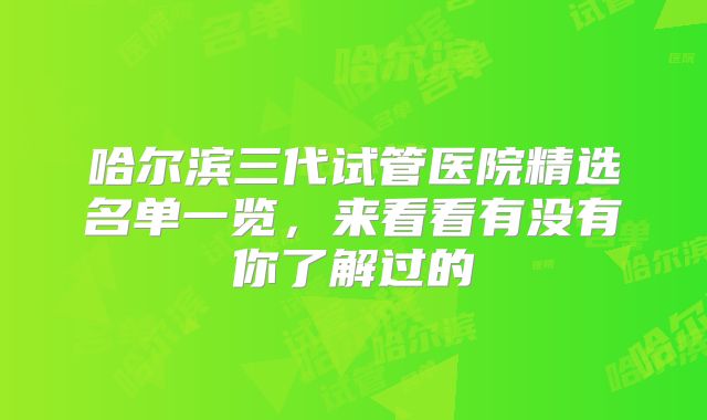 哈尔滨三代试管医院精选名单一览，来看看有没有你了解过的