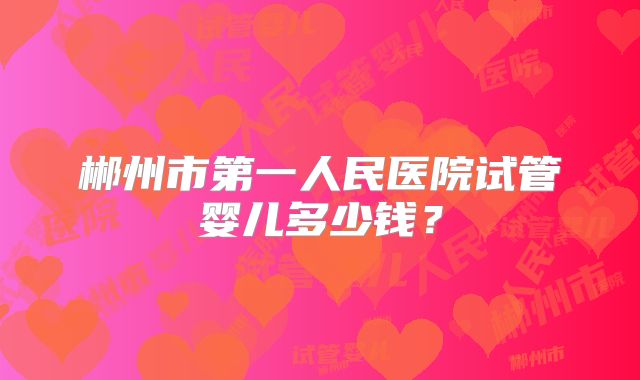 郴州市第一人民医院试管婴儿多少钱?
