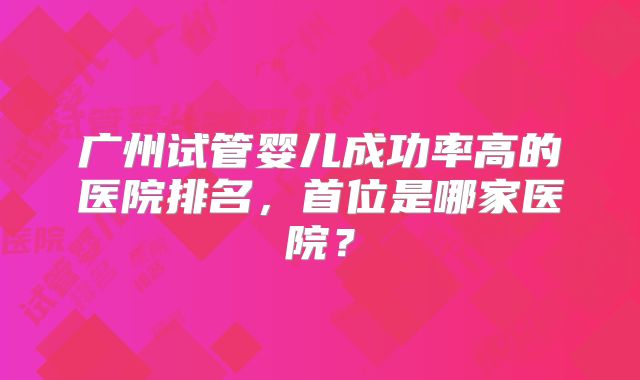 广州试管婴儿成功率高的医院排名，首位是哪家医院？