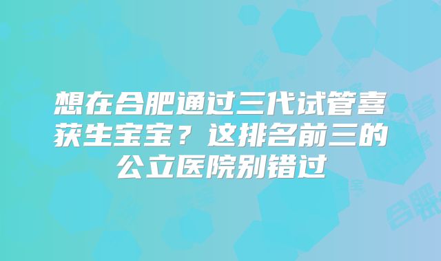 想在合肥通过三代试管喜获生宝宝？这排名前三的公立医院别错过