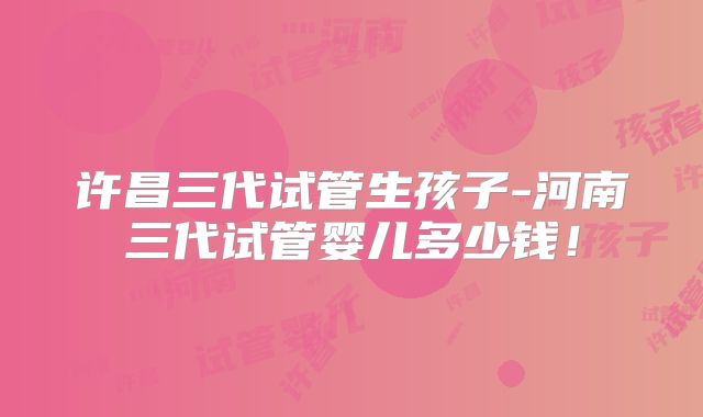许昌三代试管生孩子-河南三代试管婴儿多少钱！