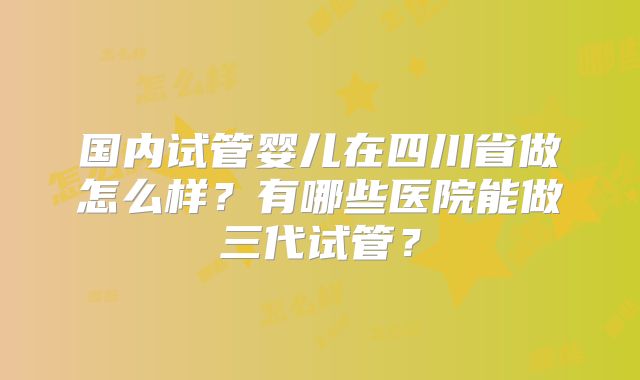 国内试管婴儿在四川省做怎么样?有哪些医院能做三代试管?