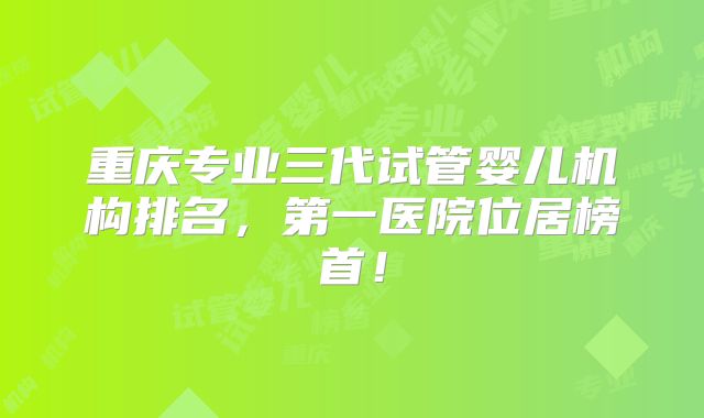 重庆专业三代试管婴儿机构排名，第一医院位居榜首！