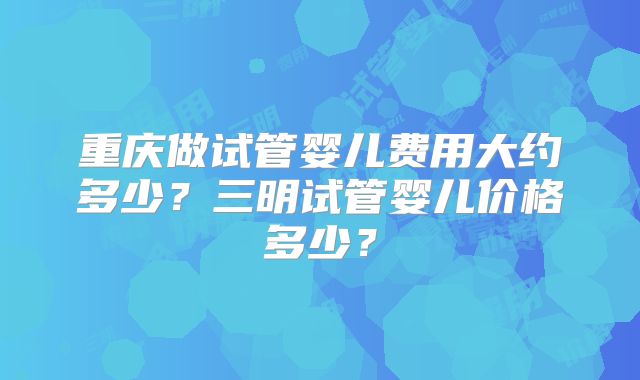 重庆做试管婴儿费用大约多少？三明试管婴儿价格多少？