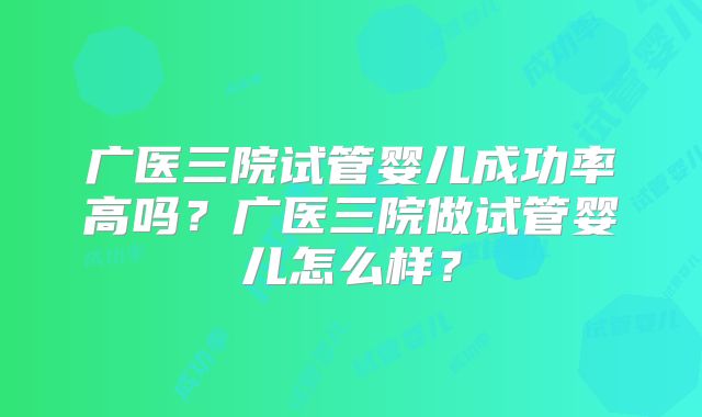 广医三院试管婴儿成功率高吗？广医三院做试管婴儿怎么样？