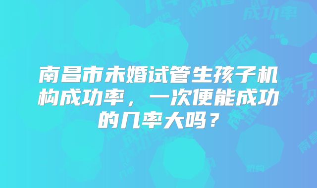 南昌市未婚试管生孩子机构成功率，一次便能成功的几率大吗？