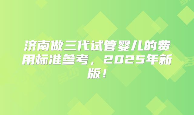 济南做三代试管婴儿的费用标准参考，2025年新版！
