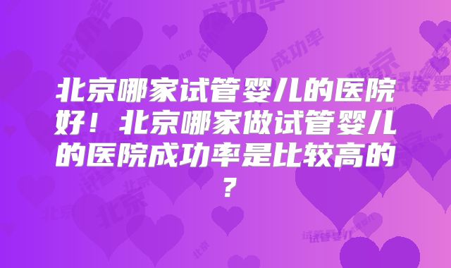 北京哪家试管婴儿的医院好！北京哪家做试管婴儿的医院成功率是比较高的？