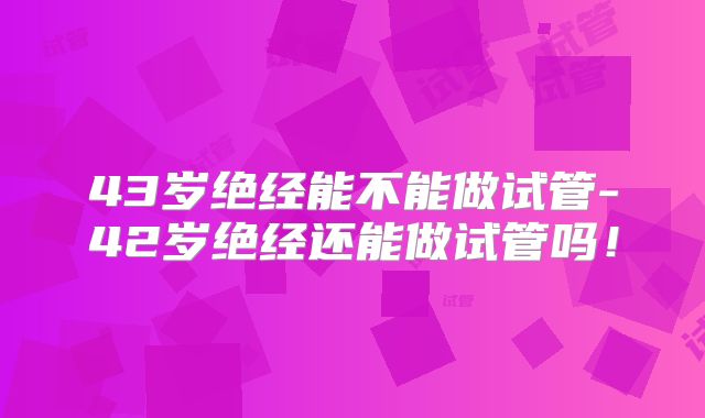 43岁绝经能不能做试管-42岁绝经还能做试管吗！