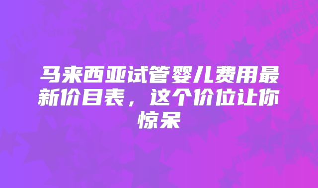 马来西亚试管婴儿费用最新价目表,这个价位让你惊呆