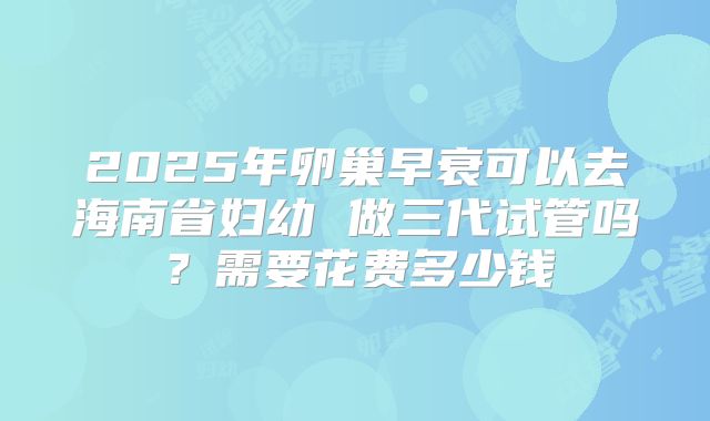 2025年卵巢早衰可以去海南省妇幼 做三代试管吗?需要花费多少钱
