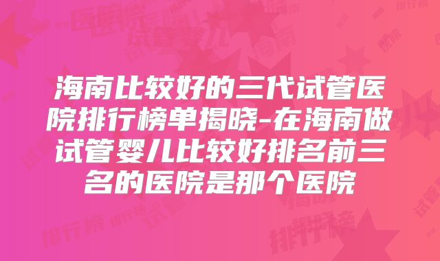 海南比较好的三代试管医院排行榜单揭晓-在海南做试管婴儿比较好排名前三名的医院是那个医院