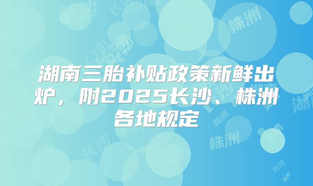 湖南三胎补贴政策新鲜出炉,附2025长沙、株洲各地规定