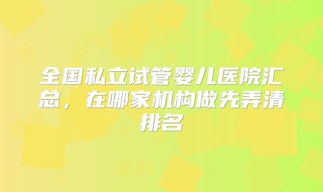 全国私立试管婴儿医院汇总，在哪家机构做先弄清排名