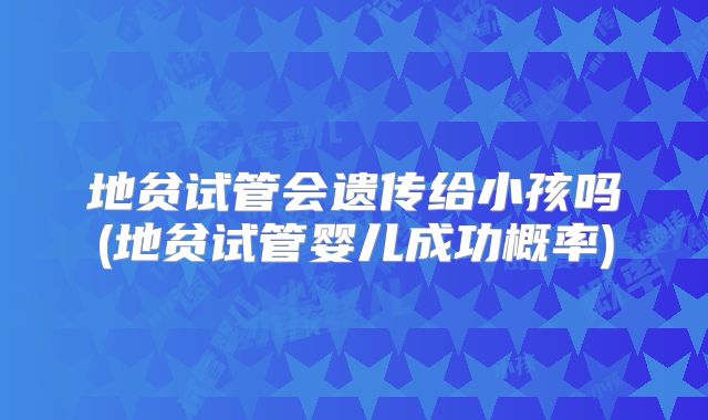 地贫试管会遗传给小孩吗(地贫试管婴儿成功概率)