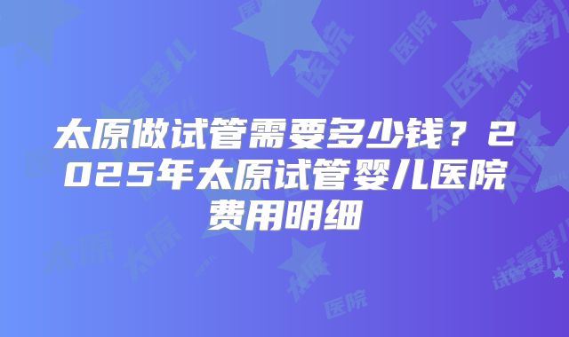 太原做试管需要多少钱？2025年太原试管婴儿医院费用明细