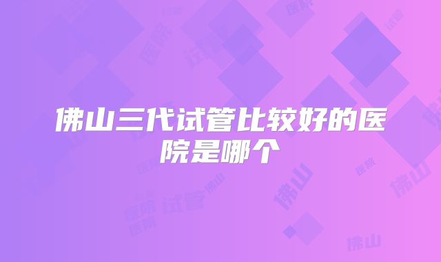 佛山三代试管比较好的医院是哪个