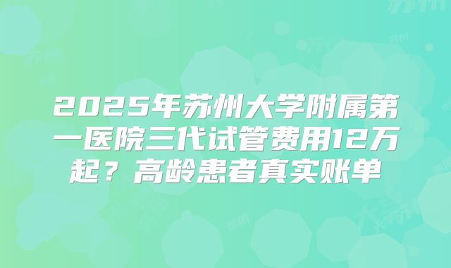 2025年苏州大学附属第一医院三代试管费用12万起？高龄患者真实账单