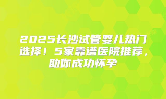 2025长沙试管婴儿热门选择！5家靠谱医院推荐，助你成功怀孕
