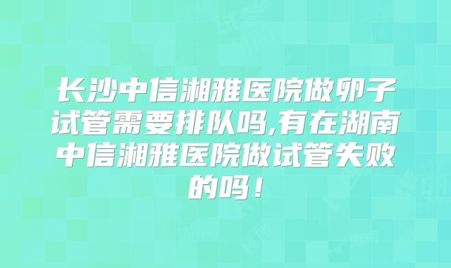 长沙中信湘雅医院做卵子试管需要排队吗,有在湖南中信湘雅医院做试管失败的吗!