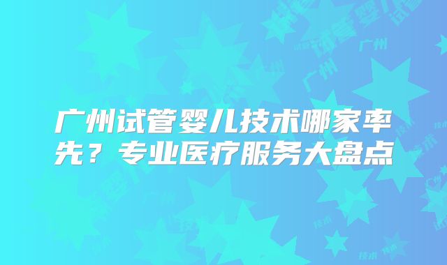 广州试管婴儿技术哪家率先?专业医疗服务大盘点
