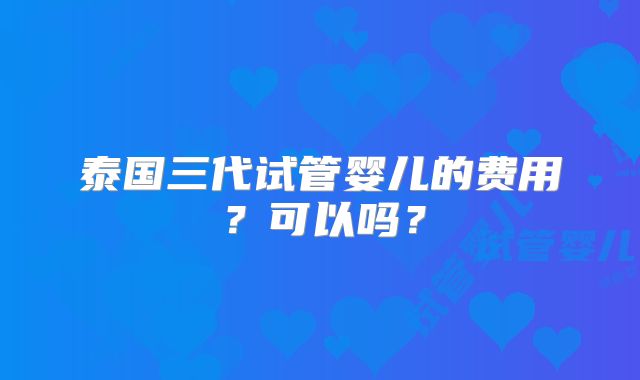 泰国三代试管婴儿的费用？可以吗？