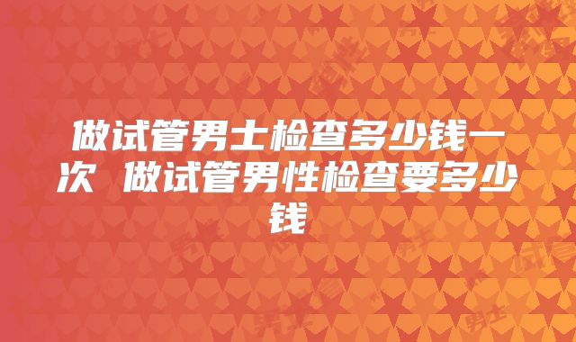 做试管男士检查多少钱一次 做试管男性检查要多少钱