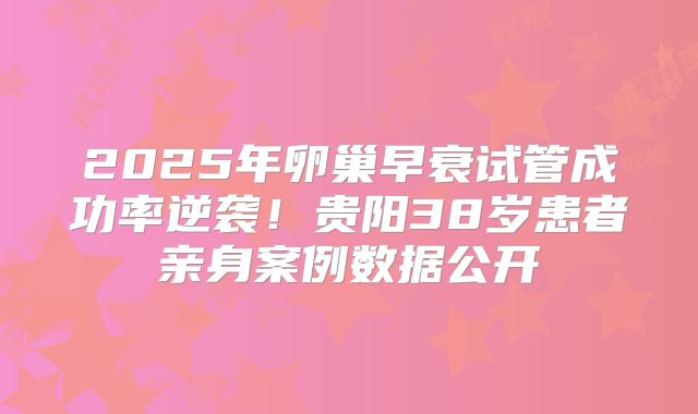 2025年卵巢早衰试管成功率逆袭！贵阳38岁患者亲身案例数据公开
