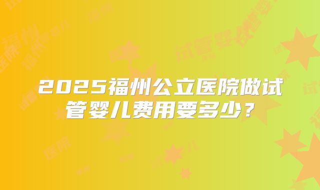 2025福州公立医院做试管婴儿费用要多少？