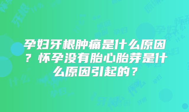 孕妇牙根肿痛是什么原因?怀孕没有胎心胎芽是什么原因引起的?