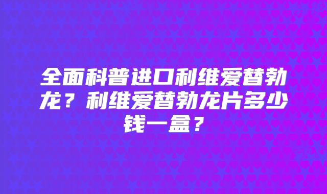 全面科普进口利维爱替勃龙？利维爱替勃龙片多少钱一盒？