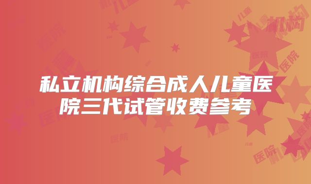 私立机构综合成人儿童医院三代试管收费参考