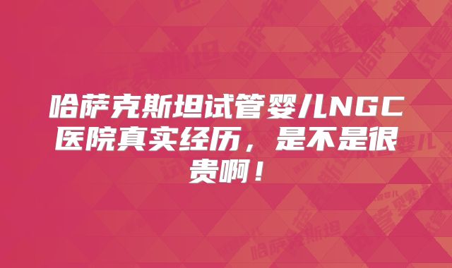 哈萨克斯坦试管婴儿NGC医院真实经历，是不是很贵啊！