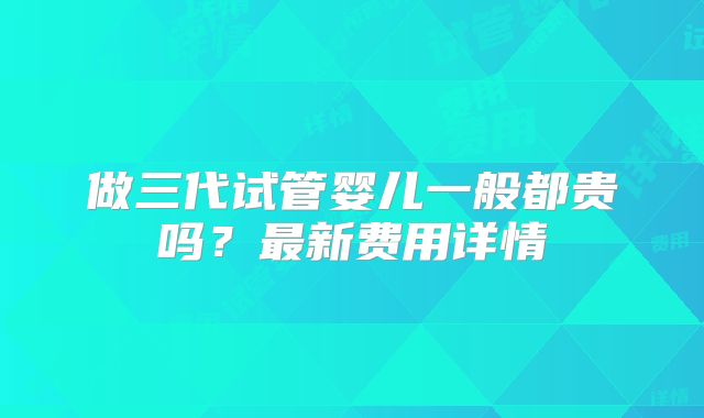做三代试管婴儿一般都贵吗?最新费用详情