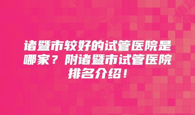 诸暨市较好的试管医院是哪家？附诸暨市试管医院排名介绍！