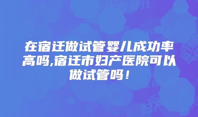 在宿迁做试管婴儿成功率高吗,宿迁市妇产医院可以做试管吗！
