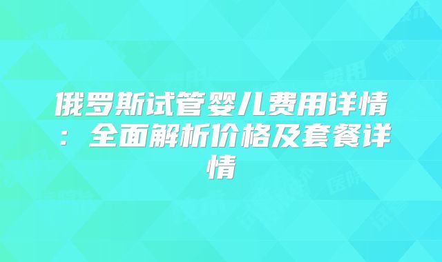 俄罗斯试管婴儿费用详情：全面解析价格及套餐详情