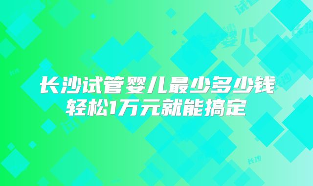 长沙试管婴儿最少多少钱轻松1万元就能搞定