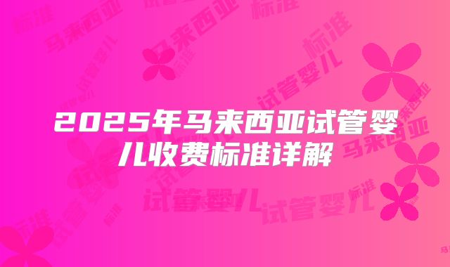 2025年马来西亚试管婴儿收费标准详解