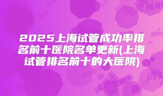 2025上海试管成功率排名前十医院名单更新(上海试管排名前十的大医院)
