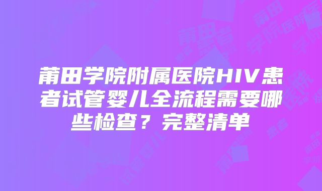 莆田学院附属医院HIV患者试管婴儿全流程需要哪些检查?完整清单