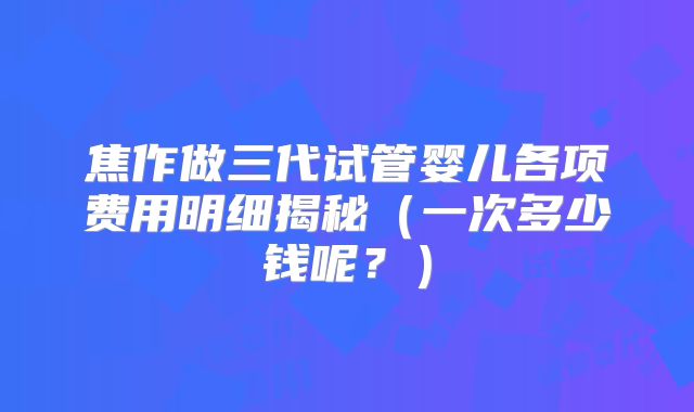 焦作做三代试管婴儿各项费用明细揭秘(一次多少钱呢?)