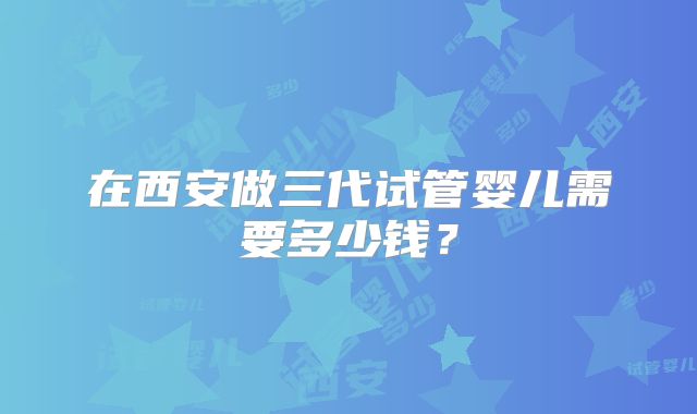 在西安做三代试管婴儿需要多少钱？
