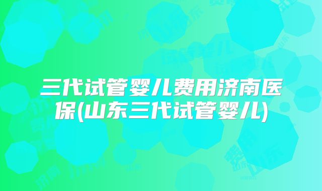 三代试管婴儿费用济南医保(山东三代试管婴儿)