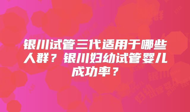银川试管三代适用于哪些人群？银川妇幼试管婴儿成功率？